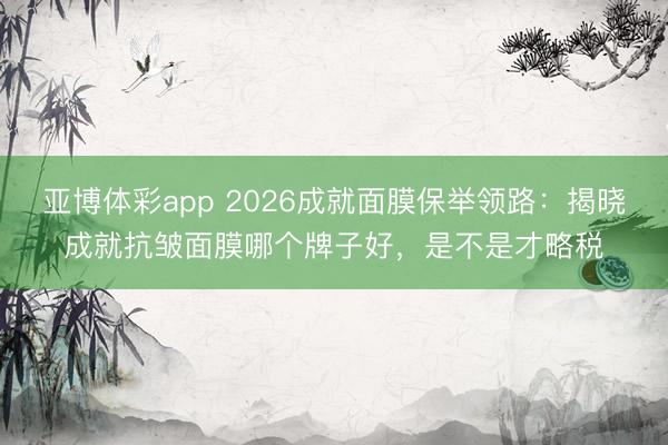 亚博体彩app 2026成就面膜保举领路：揭晓成就抗皱面膜哪个牌子好，是不是才略税