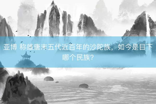 亚博 称雄唐末五代近百年的沙陀族，如今是目下哪个民族？