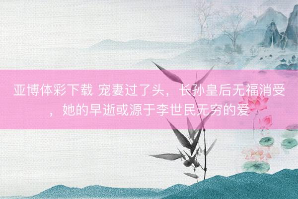 亚博体彩下载 宠妻过了头，长孙皇后无福消受，她的早逝或源于李世民无穷的爱