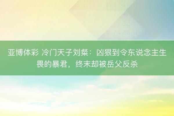 亚博体彩 冷门天子刘粲:凶狠到令东说念主生畏的暴君,终末却被岳父反杀