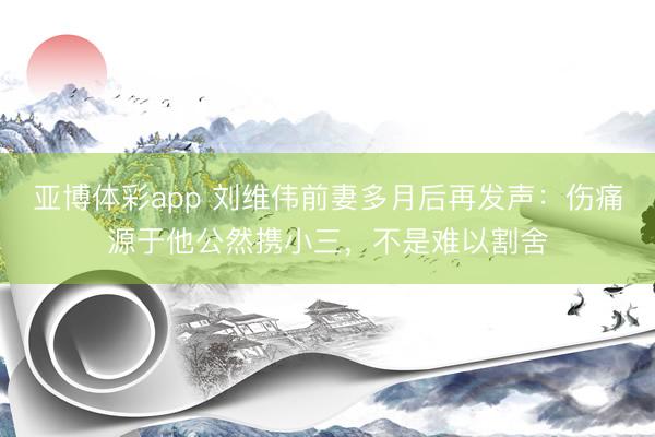 亚博体彩app 刘维伟前妻多月后再发声：伤痛源于他公然携小三，不是难以割舍