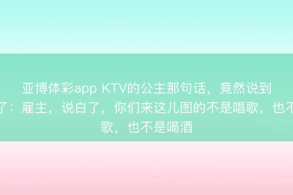 亚博体彩app KTV的公主那句话，竟然说到点子上了：雇主，说白了，你们来这儿图的不是唱歌，也不是喝酒