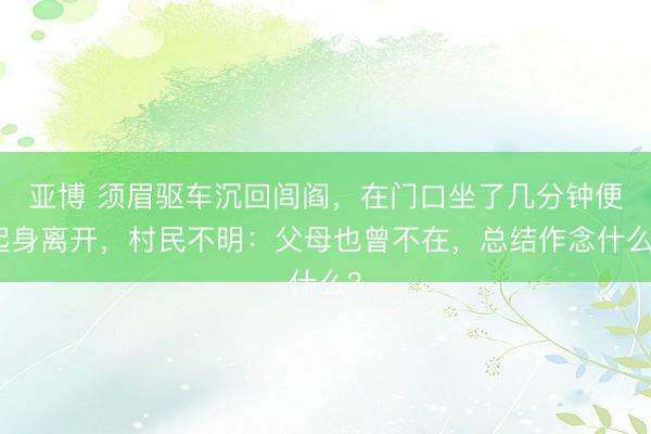 亚博 须眉驱车沉回闾阎，在门口坐了几分钟便起身离开，村民不明：父母也曾不在，总结作念什么？
