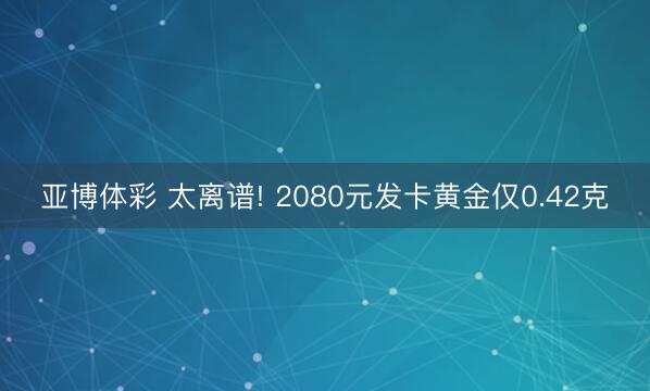 亚博体彩 太离谱! 2080元发卡黄金仅0.42克
