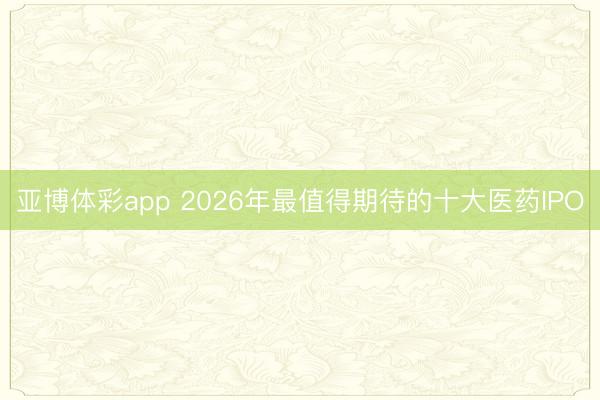 亚博体彩app 2026年最值得期待的十大医药IPO
