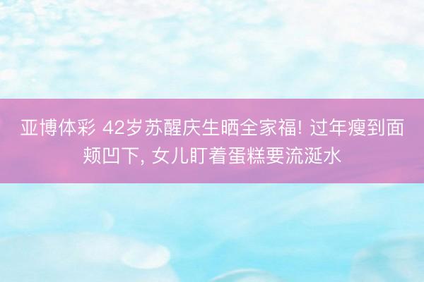 亚博体彩 42岁苏醒庆生晒全家福! 过年瘦到面颊凹下， 女儿盯着蛋糕要流涎水