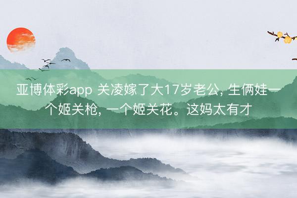 亚博体彩app 关凌嫁了大17岁老公， 生俩娃一个姬关枪， 一个姬关花<a href=