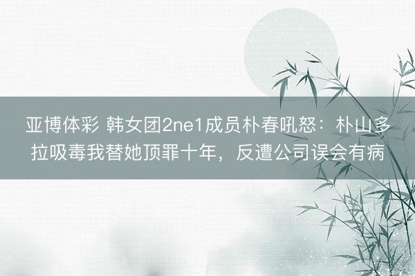 亚博体彩 韩女团2ne1成员朴春吼怒：朴山多拉吸毒我替她顶罪十年，反遭公司误会有病
