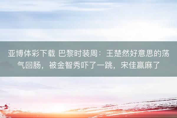 亚博体彩下载 巴黎时装周：王楚然好意思的荡气回肠，被金智秀吓了一跳，宋佳赢麻了