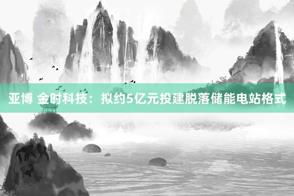 亚博 金时科技：拟约5亿元投建脱落储能电站格式