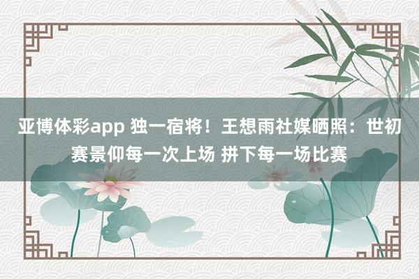 亚博体彩app 独一宿将！王想雨社媒晒照：世初赛景仰每一次上场 拼下每一场比赛