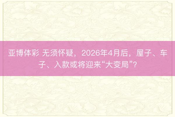 亚博体彩 无须怀疑,2026年4月后,屋子、车子、入款或将迎来“大变局”?