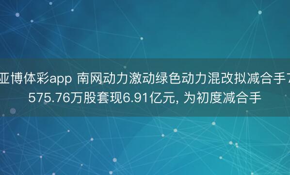 亚博体彩app 南网动力激动绿色动力混改拟减合手7575.76万股套现6.91亿元， 为初度减合手