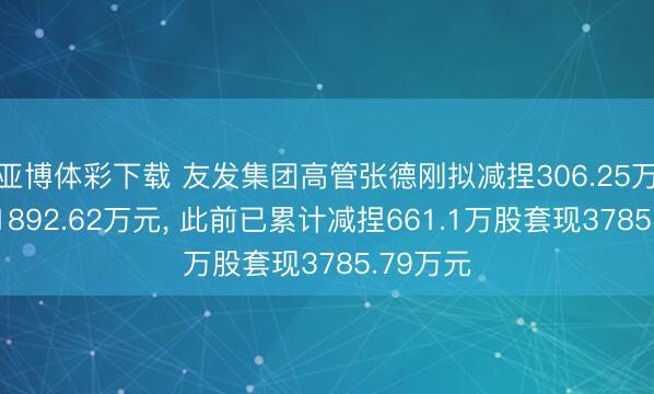 亚博体彩下载 友发集团高管张德刚拟减捏306.25万股套现1892.62万元， 此前已累计减捏661.1万股套现3785.79万元
