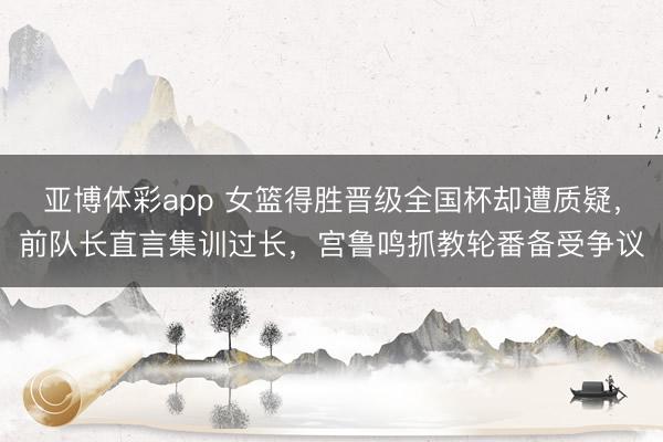 亚博体彩app 女篮得胜晋级全国杯却遭质疑，前队长直言集训过长，宫鲁鸣抓教轮番备受争议