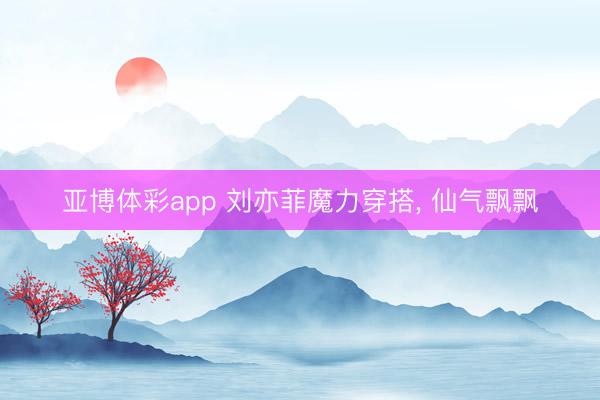 亚博体彩app 刘亦菲魔力穿搭，<a href=