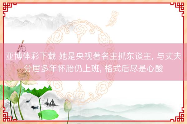 亚博体彩下载 她是央视著名主抓东谈主, 与丈夫分居多年怀胎仍上班, 格式后尽是心酸