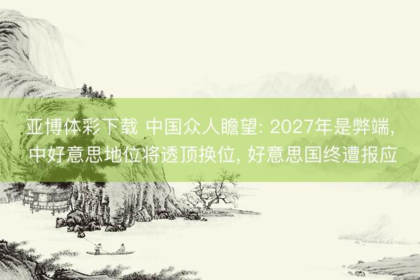 亚博体彩下载 中国众人瞻望: 2027年是弊端, 中好意思地位将透顶换位, 好意思国终遭报应