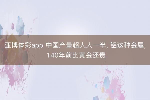 亚博体彩app 中国产量超人人一半， 铝这种金属， 140年前比黄金还贵
