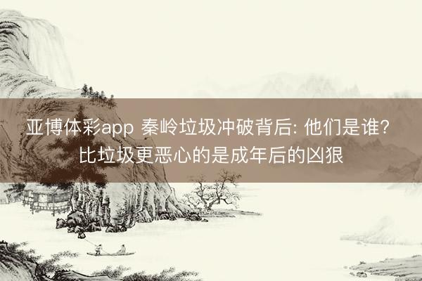亚博体彩app 秦岭垃圾冲破背后: 他们是谁? 比垃圾更恶心的是成年后的凶狠