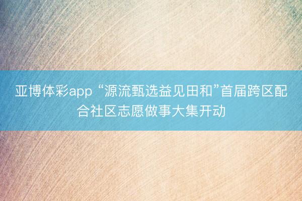 亚博体彩app “源流甄选益见田和”首届跨区配合社区志愿做事大集开动