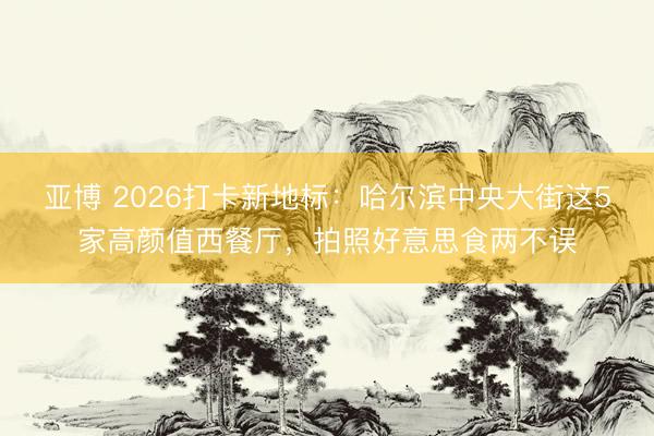 亚博 2026打卡新地标:哈尔滨中央大街这5家高颜值西餐厅,拍照好意思食两不误