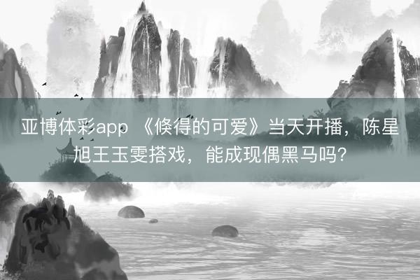 亚博体彩app 《倏得的可爱》当天开播,陈星旭王玉雯搭戏,能成现偶黑马吗?