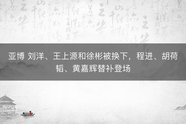 亚博 刘洋、王上源和徐彬被换下，程进、胡荷韬、黄嘉辉替补登场