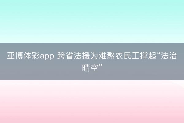 亚博体彩app 跨省法援为难熬农民工撑起“法治晴空”
