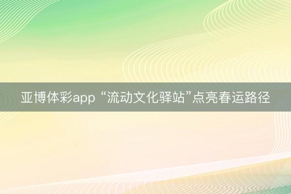 亚博体彩app “流动文化驿站”点亮春运路径