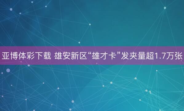亚博体彩下载 雄安新区“雄才卡”发夹量超1.7万张