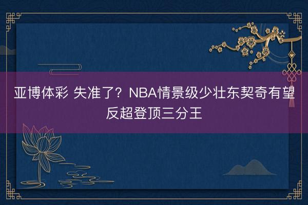 亚博体彩 失准了？NBA情景级少壮东契奇有望反超登顶三分王