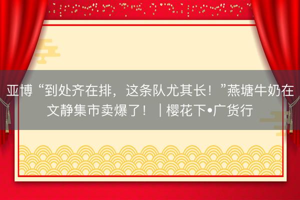 亚博 “到处齐在排,这条队尤其长!”燕塘牛奶在文静集市卖爆了! | 樱花下•广货行