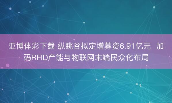 亚博体彩下载 纵眺谷拟定增募资6.91亿元  加码RFID产能与物联网末端民众化布局