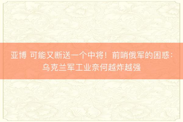 亚博 可能又断送一个中将！前哨俄军的困惑：乌克兰军工业奈何越炸越强