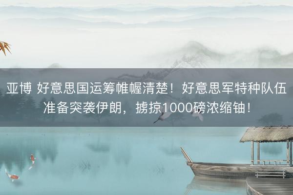 亚博 好意思国运筹帷幄清楚!好意思军特种队伍准备突袭伊朗,掳掠1000磅浓缩铀!