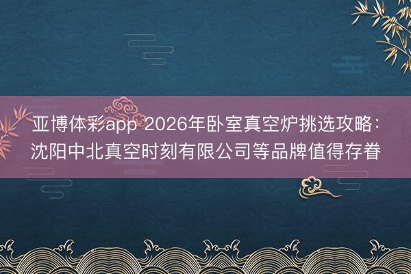 亚博体彩app 2026年卧室真空炉挑选攻略:沈阳中北真空时刻有限公司等品牌值得存眷