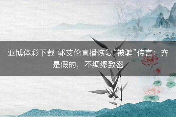 亚博体彩下载 郭艾伦直播恢复“被骗”传言：齐是假的，不绸缪致密