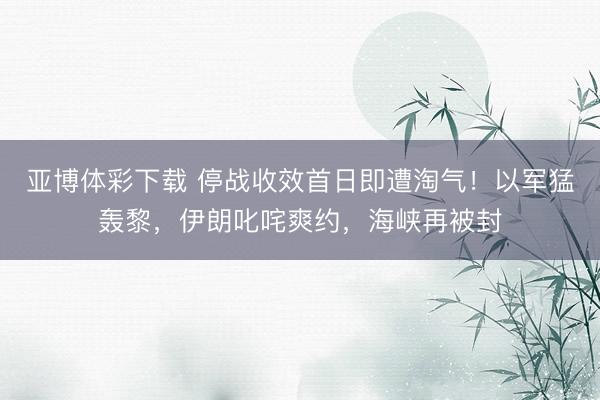 亚博体彩下载 停战收效首日即遭淘气！以军猛轰黎，伊朗叱咤爽约，海峡再被封