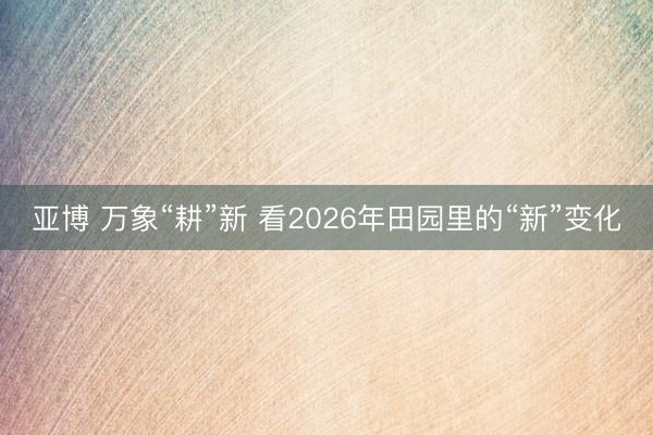 亚博 万象“耕”新 看2026年田园里的“新”变化