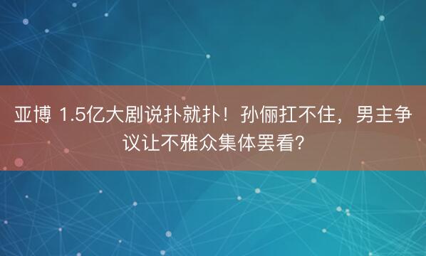 亚博 1.5亿大剧说扑就扑！孙俪扛不住，男主争议让不雅众集体罢看？