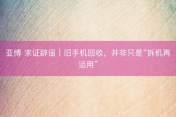 亚博 求证辟谣丨旧手机回收，并非只是“拆机再运用”