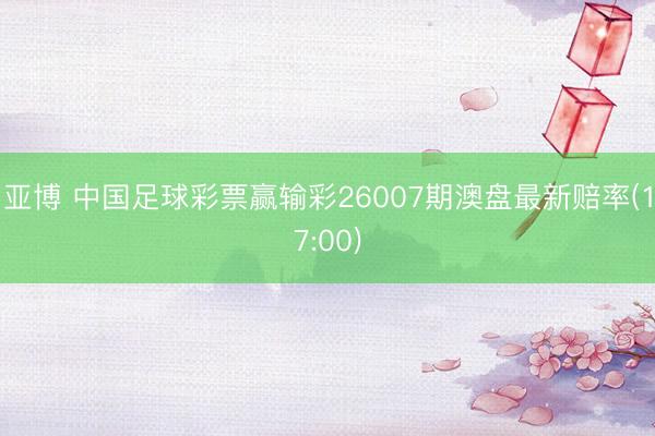 亚博 中国足球彩票赢输彩26007期澳盘最新赔率(17:00)