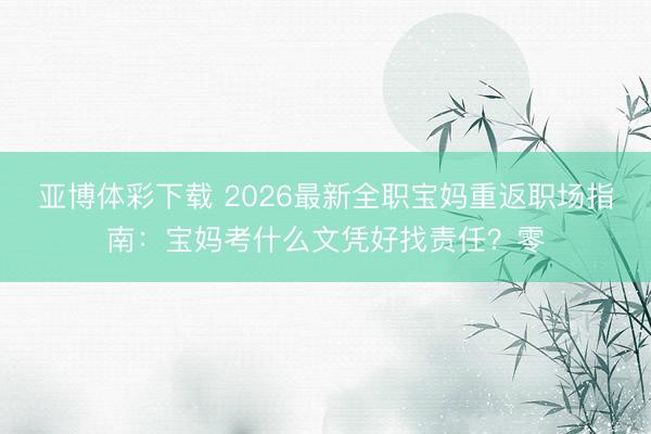 亚博体彩下载 2026最新全职宝妈重返职场指南：宝妈考什么文凭好找责任？零