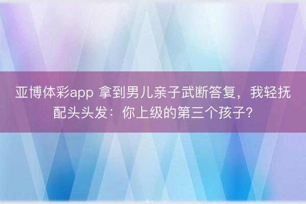 亚博体彩app 拿到男儿亲子武断答复,我轻抚配头头发:你上级的第三个孩子?