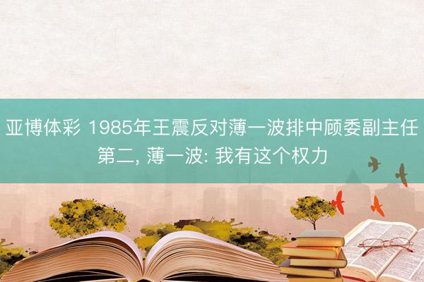 亚博体彩 1985年王震反对薄一波排中顾委副主任第二， 薄一波: 我有这个权力