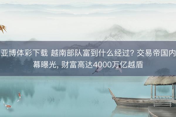 亚博体彩下载 越南部队富到什么经过? 交易帝国内幕曝光, 财富高达4000万亿越盾