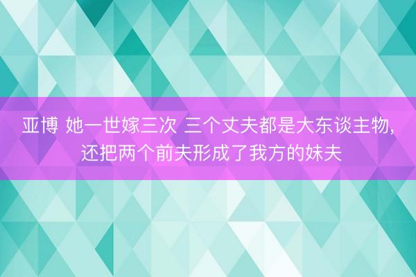 亚博 她一世嫁三次 三个丈夫都是大东谈主物， 还把两个前夫形成了我方的妹夫