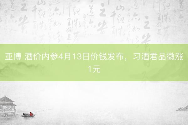 亚博 酒价内参4月13日价钱发布，习酒君品微涨1元