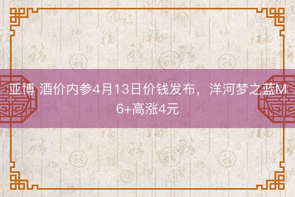 亚博 酒价内参4月13日价钱发布,洋河梦之蓝M6+高涨4元